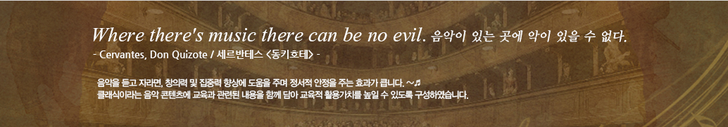 Where there's music there can be no evil. 음악이 있는 곳에 악이 있을 수 없다. - Cervantes, Don Quizote / 세르반테스 <동키호테> - 음악을 듣고 자라면, 창의력 및 집중력 향상에 도움을 주며 정서적 안정을 주는 효과가 큽니다.클래식이라는 음악 콘텐츠에 교육과 관련된 내용을 함께 담아 교육적 활용가치를 높일 수 있도록 구성하였습니다.  