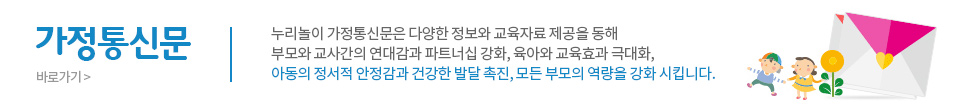 가정통신문 누리놀이 가정통신문은 다양한 정보와 교육자료 제공을 통해부모와 교사간의 연대감과 파트너십 강화, 육아와 교육효과 극대화,아동의 정서적 안정감과 건강한 발달 촉진, 모든 부모의 역량을 강화시킵니다 바로가기