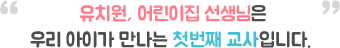 유치원, 어린이집 선생님은 우리 아이가 만나는 첫번째 교사입니다.